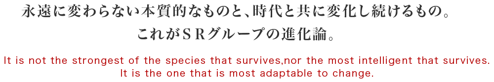 永遠に変わらない本質的なものと、時代と共に変化し続けるもの。これがＳＲグループの進化論。